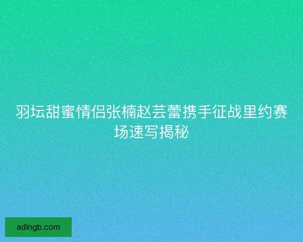 羽坛甜蜜情侣张楠赵芸蕾携手征战里约赛场速写揭秘