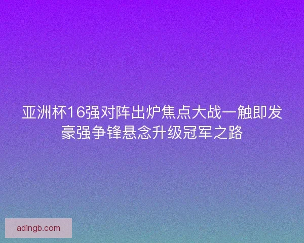 亚洲杯16强对阵出炉焦点大战一触即发豪强争锋悬念升级冠军之路