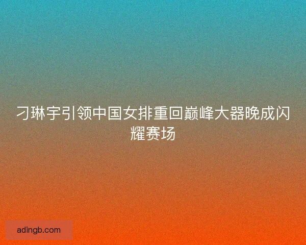 刁琳宇引领中国女排重回巅峰大器晚成闪耀赛场