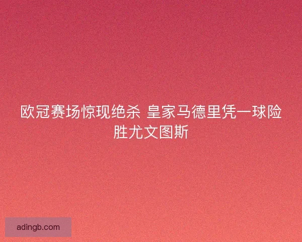 欧冠赛场惊现绝杀 皇家马德里凭一球险胜尤文图斯