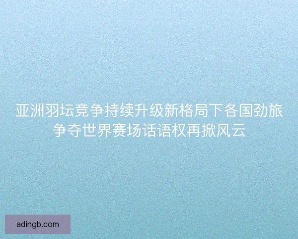 亚洲羽坛竞争持续升级新格局下各国劲旅争夺世界赛场话语权再掀风云